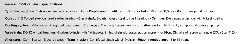 swissauto250 VT3 main specifications  Type: Single-cylinder 4-stroke engine with balancing shaft - Displacement: 249,6 cm³ - Bore x stroke: 75mm x 56,5mm - Piston: Forged aluminum  Conrod: HQ Forged steel on needle roller bearing - Crankshaft: 2-parts, forged steel, on ball bearings - Cylinder: Die casted aluminum with Nikasil coating  Cooling system: Watercooled, integrated waterpump - Crankcase: Die casted aluminum - Lubrication system: Built-in dry sump with diaphragm pump  Valve train: DOHC on ball bearings, 4 valves/cylinder with flat tappets, timing chain with automatic tensioner - Ignition: Digital and reprogrammable ECU (ScanPrEx)  Alternator: 12V -  Starter: Electric started - Transmission: Centrifugal clutch with 219 chain - Recommended age: 12 to 16 years
