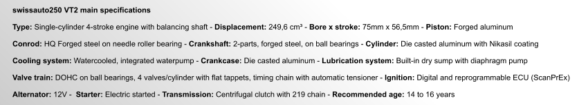 swissauto250 VT2 main specifications  Type: Single-cylinder 4-stroke engine with balancing shaft - Displacement: 249,6 cm³ - Bore x stroke: 75mm x 56,5mm - Piston: Forged aluminum  Conrod: HQ Forged steel on needle roller bearing - Crankshaft: 2-parts, forged steel, on ball bearings - Cylinder: Die casted aluminum with Nikasil coating  Cooling system: Watercooled, integrated waterpump - Crankcase: Die casted aluminum - Lubrication system: Built-in dry sump with diaphragm pump  Valve train: DOHC on ball bearings, 4 valves/cylinder with flat tappets, timing chain with automatic tensioner - Ignition: Digital and reprogrammable ECU (ScanPrEx)  Alternator: 12V -  Starter: Electric started - Transmission: Centrifugal clutch with 219 chain - Recommended age: 14 to 16 years