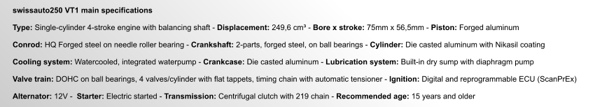 swissauto250 VT1 main specifications  Type: Single-cylinder 4-stroke engine with balancing shaft - Displacement: 249,6 cm³ - Bore x stroke: 75mm x 56,5mm - Piston: Forged aluminum  Conrod: HQ Forged steel on needle roller bearing - Crankshaft: 2-parts, forged steel, on ball bearings - Cylinder: Die casted aluminum with Nikasil coating  Cooling system: Watercooled, integrated waterpump - Crankcase: Die casted aluminum - Lubrication system: Built-in dry sump with diaphragm pump  Valve train: DOHC on ball bearings, 4 valves/cylinder with flat tappets, timing chain with automatic tensioner - Ignition: Digital and reprogrammable ECU (ScanPrEx)  Alternator: 12V -  Starter: Electric started - Transmission: Centrifugal clutch with 219 chain - Recommended age: 15 years and older