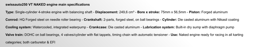 swissauto250 VT NAKED engine main specifications  Type: Single-cylinder 4-stroke engine with balancing shaft - Displacement: 249,6 cm³ - Bore x stroke: 75mm x 56,5mm - Piston: Forged aluminum  Conrod: HQ Forged steel on needle roller bearing - Crankshaft: 2-parts, forged steel, on ball bearings - Cylinder: Die casted aluminum with Nikasil coating  Cooling system: Watercooled, integrated waterpump - Crankcase: Die casted aluminum - Lubrication system: Built-in dry sump with diaphragm pump  Valve train: DOHC on ball bearings, 4 valves/cylinder with flat tappets, timing chain with automatic tensioner - Use: Naked engine ready for racing in all karting   categories; both carburetor & EFI
