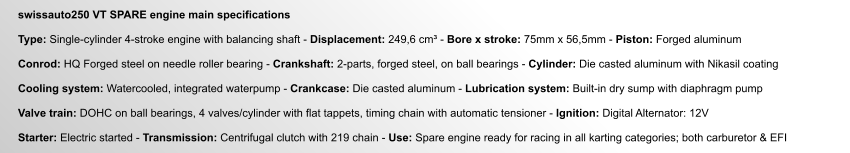 swissauto250 VT SPARE engine main specifications  Type: Single-cylinder 4-stroke engine with balancing shaft - Displacement: 249,6 cm³ - Bore x stroke: 75mm x 56,5mm - Piston: Forged aluminum  Conrod: HQ Forged steel on needle roller bearing - Crankshaft: 2-parts, forged steel, on ball bearings - Cylinder: Die casted aluminum with Nikasil coating  Cooling system: Watercooled, integrated waterpump - Crankcase: Die casted aluminum - Lubrication system: Built-in dry sump with diaphragm pump  Valve train: DOHC on ball bearings, 4 valves/cylinder with flat tappets, timing chain with automatic tensioner - Ignition: Digital Alternator: 12V  Starter: Electric started - Transmission: Centrifugal clutch with 219 chain - Use: Spare engine ready for racing in all karting categories; both carburetor & EFI
