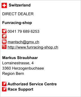 Switzerland  DIRECT DEALER  Funracing-shop       0041 79 689 6253                 mantsch@gmx.ch      http://www.funracing-shop.ch       Markus Straubhaar Lorrainestrasse, 4 3360 Herzogenbuchsee Region Bern       Authorized Service Centre      Race Support