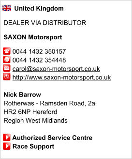 United Kingdom  DEALER VIA DISTRIBUTOR  SAXON Motorsport       0044 1432 350157      0044 1432 354448      carol@saxon-motorsport.co.uk      http://www.saxon-motorsport.co.uk       Nick Barrow Rotherwas - Ramsden Road, 2a  HR2 6NP Hereford Region West Midlands       Authorized Service Centre      Race Support