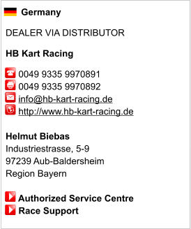 Germany  DEALER VIA DISTRIBUTOR  HB Kart Racing       0049 9335 9970891      0049 9335 9970892        info@hb-kart-racing.de      http://www.hb-kart-racing.de       Helmut Biebas Industriestrasse, 5-9 97239 Aub-Baldersheim Region Bayern       Authorized Service Centre      Race Support