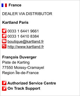 France  DEALER VIA DISTRIBUTOR  Kartland Paris       0033 1 6441 9661      0033 1 6410 8384          boutique@kartland.fr      http://www.kartland.fr       François Duverger Piste de Karting 77550 Moissy-Cramayel Region Île-de-France       Authorized Service Centre      On Track Support