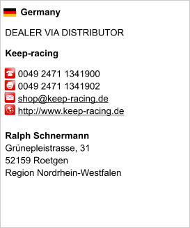 Germany  DEALER VIA DISTRIBUTOR  Keep-racing       0049 2471 1341900      0049 2471 1341902      shop@keep-racing.de      http://www.keep-racing.de       Ralph Schnermann Grünepleistrasse, 31 52159 Roetgen Region Nordrhein-Westfalen