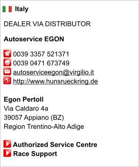 Italy  DEALER VIA DISTRIBUTOR  Autoservice EGON       0039 3357 521371      0039 0471 673749        autoserviceegon@virgilio.it      http://www.hunsrueckring.de       Egon Pertoll Via Caldaro 4a 39057 Appiano (BZ) Region Trentino-Alto Adige       Authorized Service Centre      Race Support