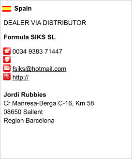 Spain  DEALER VIA DISTRIBUTOR  Formula SIKS SL       0034 9383 71447              fsiks@hotmail.com      http://       Jordi Rubbies Cr Manresa-Berga C-16, Km 58 08650 Sallent Region Barcelona