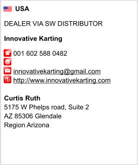 USA  DEALER VIA SW DISTRIBUTOR  Innovative Karting       001 602 588 0482              innovativekarting@gmail.com      http://www.innovativekarting.com       Curtis Ruth 5175 W Phelps road, Suite 2 AZ 85306 Glendale Region Arizona