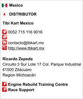 Mexico        DISTRIBUTOR  Tibi Kart Mexico       0052 715 116 9016              contacto@tbkart.mx      http://www.tbkart.mx       Ricardo Zepeda Circuito 3 Sur Lote 17 Col. Parque Industrial  61500 Zitácuaro  Region Michoacán       Engine Rebuild Training Centre      Race Support