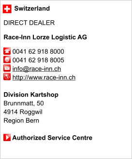 Switzerland  DIRECT DEALER  Race-Inn Lorze Logistic AG       0041 62 918 8000      0041 62 918 8005        info@race-inn.ch      http://www.race-inn.ch       Division Kartshop Brunnmatt, 50 4914 Roggwil Region Bern       Authorized Service Centre