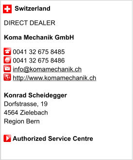 Switzerland  DIRECT DEALER  Koma Mechanik GmbH       0041 32 675 8485      0041 32 675 8486           info@komamechanik.ch      http://www.komamechanik.ch       Konrad Scheidegger Dorfstrasse, 19 4564 Zielebach Region Bern       Authorized Service Centre