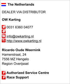 The Netherlands  DEALER VIA DISTRIBUTOR  OW Karting       0031 6360 04077              info@owkarting.nl      http://www.owkarting.nl       Ricardo Oude Weernink Hamerstraat, 24 7556 MZ Hengelo Region Overijssel       Authorized Service Centre      Race Support
