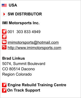 USA       SW DISTRIBUTOR  IMI Motorsports Inc.       001  303 833 4949           imimotorsports@hotmail.com      http://www.imimotorsports.com       Brad Linkus 5074, Summit Boulevard CO 80514 Dacono Region Colorado       Engine Rebuild Training Centre     On Track Support
