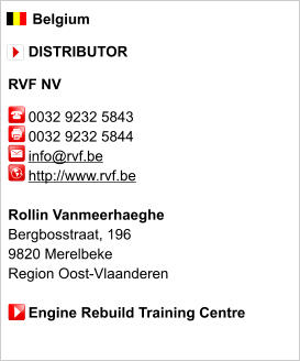 Belgium       DISTRIBUTOR  RVF NV       0032 9232 5843      0032 9232 5844        info@rvf.be      http://www.rvf.be       Rollin Vanmeerhaeghe Bergbosstraat, 196 9820 Merelbeke Region Oost-Vlaanderen       Engine Rebuild Training Centre