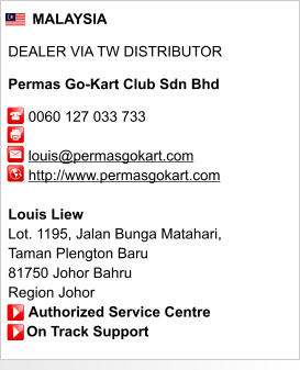 MALAYSIA  DEALER VIA TW DISTRIBUTOR  Permas Go-Kart Club Sdn Bhd       0060 127 033 733               louis@permasgokart.com      http://www.permasgokart.com       Louis Liew Lot. 1195, Jalan Bunga Matahari,  Taman Plengton Baru 81750 Johor Bahru Region Johor      Authorized Service Centre     On Track Support