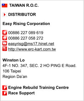 TAIWAN R.O.C.       DISTRIBUTOR  Easy Rising Corporation       00886 227 089 619      00886 227 058 272      easyrisg@ms17.hinet.net      http://www.erc-kart.com.tw       Winston Lo 4F-1 NO. 347, SEC. 2 HO PING E Road. 106 Taipei Region Da’an       Engine Rebuild Training Centre      Race Support