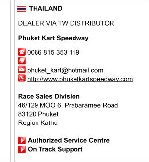 THAILAND  DEALER VIA TW DISTRIBUTOR  Phuket Kart Speedway       0066 815 353 119              phuket_kart@hotmail.com      http://www.phuketkartspeedway.com       Race Sales Division 46/129 MOO 6, Prabaramee Road 83120 Phuket Region Kathu                 Authorized Service Centre                On Track Support