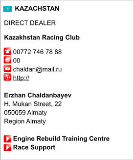 KAZACHSTAN  DIRECT DEALER  Kazakhstan Racing Club       00772 746 78 88      00      chaldan@mail.ru      http://       Erzhan Chaldanbayev H. Mukan Street, 22 050059 Almaty Region Almaty       Engine Rebuild Training Centre      Race Support