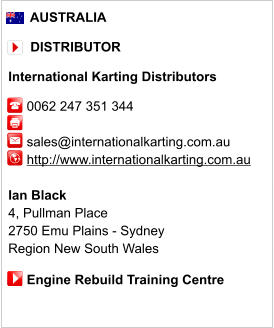 AUSTRALIA        DISTRIBUTOR  International Karting Distributors       0062 247 351 344               sales@internationalkarting.com.au      http://www.internationalkarting.com.au       Ian Black 4, Pullman Place  2750 Emu Plains - Sydney Region New South Wales       Engine Rebuild Training Centre