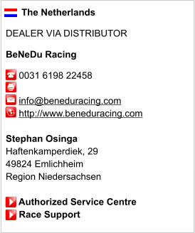 The Netherlands  DEALER VIA DISTRIBUTOR  BeNeDu Racing       0031 6198 22458              info@beneduracing.com      http://www.beneduracing.com       Stephan Osinga Haftenkamperdiek, 29 49824 Emlichheim Region Niedersachsen       Authorized Service Centre      Race Support