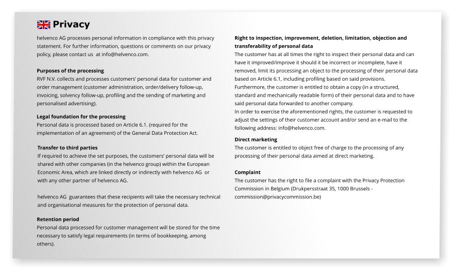 Privacy helvenco AG processes personal information in compliance with this privacy  statement. For further information, questions or comments on our privacy  policy, please contact us  at info@helvenco.com.  Purposes of the processing RVF N.V. collects and processes customers’ personal data for customer and  order management (customer administration, order/delivery follow-up,  invoicing, solvency follow-up, profiling and the sending of marketing and  personalised advertising).    Transfer to third parties If required to achieve the set purposes, the customers’ personal data will be  shared with other companies (in the helvenco group) within the European  Economic Area, which are linked directly or indirectly with helvenco AG  or  with any other partner of helvenco AG.   helvenco AG  guarantees that these recipients will take the necessary technical  and organisational measures for the protection of personal data.  Retention period Personal data processed for customer management will be stored for the time  necessary to satisfy legal requirements (in terms of bookkeeping, among  others).    Right to inspection, improvement, deletion, limitation, objection and  transferability of personal data  The customer has at all times the right to inspect their personal data and can  have it improved/improve it should it be incorrect or incomplete, have it  removed, limit its processing an object to the processing of their personal data  based on Article 6.1, including profiling based on said provisions. Furthermore, the customer is entitled to obtain a copy (in a structured,  standard and mechanically readable form) of their personal data and to have  said personal data forwarded to another company.  In order to exercise the aforementioned rights, the customer is requested to adjust the settings of their customer account and/or send an e-mail to the  following address: info@helvenco.com. Direct marketing The customer is entitled to object free of charge to the processing of any  processing of their personal data aimed at direct marketing.   Complaint The customer has the right to file a complaint with the Privacy Protection  Commission in Belgium (Drukpersstraat 35, 1000 Brussels -  commission@privacycommission.be)  Legal foundation for the processing Personal data is processed based on Article 6.1. (required for the  implementation of an agreement) of the General Data Protection Act.