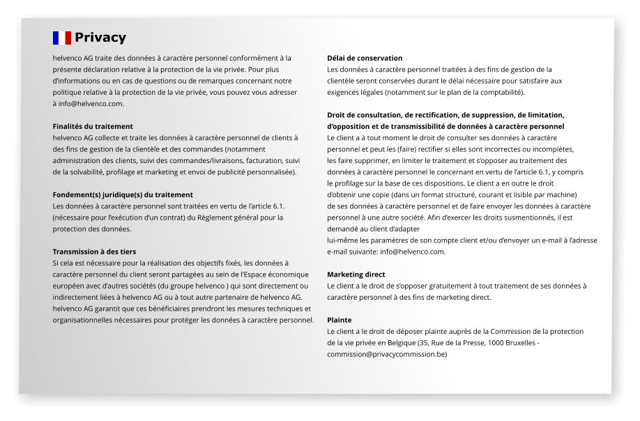 helvenco AG traite des données à caractère personnel conformément à la  présente déclaration relative à la protection de la vie privée. Pour plus  d’informations ou en cas de questions ou de remarques concernant notre politique relative à la protection de la vie privée, vous pouvez vous adresser  à info@helvenco.com.  Finalités du traitement helvenco AG collecte et traite les données à caractère personnel de clients à  des fins de gestion de la clientèle et des commandes (notamment  administration des clients, suivi des commandes/livraisons, facturation, suivi de la solvabilité, profilage et marketing et envoi de publicité personnalisée).  Fondement(s) juridique(s) du traitement Les données à caractère personnel sont traitées en vertu de l’article 6.1.  (nécessaire pour l’exécution d’un contrat) du Règlement général pour la  protection des données.  Transmission à des tiers Si cela est nécessaire pour la réalisation des objectifs fixés, les données à  caractère personnel du client seront partagées au sein de l’Espace économique  européen avec d’autres sociétés (du groupe helvenco ) qui sont directement ou  indirectement liées à helvenco AG ou à tout autre partenaire de helvenco AG. helvenco AG garantit que ces bénéficiaires prendront les mesures techniques et organisationnelles nécessaires pour protéger les données à caractère personnel.  Délai de conservation Les données à caractère personnel traitées à des fins de gestion de la  clientèle seront conservées durant le délai nécessaire pour satisfaire aux  exigences légales (notamment sur le plan de la comptabilité).  Droit de consultation, de rectification, de suppression, de limitation,  d’opposition et de transmissibilité de données à caractère personnel Le client a à tout moment le droit de consulter ses données à caractère  personnel et peut les (faire) rectifier si elles sont incorrectes ou incomplètes,  les faire supprimer, en limiter le traitement et s’opposer au traitement des  données à caractère personnel le concernant en vertu de l’article 6.1, y compris  le profilage sur la base de ces dispositions. Le client a en outre le droit  d’obtenir une copie (dans un format structuré, courant et lisible par machine)  de ses données à caractère personnel et de faire envoyer les données à caractère  personnel à une autre société. Afin d’exercer les droits susmentionnés, il est  demandé au client d’adapter  lui-même les paramètres de son compte client et/ou d’envoyer un e-mail à l’adresse e-mail suivante: info@helvenco.com.  Marketing direct Le client a le droit de s’opposer gratuitement à tout traitement de ses données à  caractère personnel à des fins de marketing direct.  Plainte Le client a le droit de déposer plainte auprès de la Commission de la protection  de la vie privée en Belgique (35, Rue de la Presse, 1000 Bruxelles -  commission@privacycommission.be)    Privacy