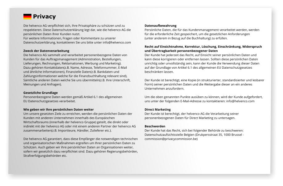 Die helvenco AG verpflichtet sich, Ihre Privatsphäre zu schützen und zu  respektieren. Diese Datenschutzerklärung legt dar, wie die helvenco AG die  persönlichen Daten Ihrer Kunden nutzt. Für weitere Informationen, Fragen oder Kommentare zu unserer  Datenschutzerklärung, kontaktieren Sie uns bitte unter info@helvenco.com  Zweck der Datenverarbeitung Die helvenco AG sammelt und verarbeitet personenbezogene Daten von  Kunden für das Auftragsmanagement (Administration, Bestellungen,  Lieferungen, Rechnungen, Reklamationen, Werbung und Marketing).  Dazu gehören Kontaktdaten(z.B. Name, Adresse, Telefonnummer, E-Mail  und ähnliche Informationen), Finanzielle Daten(z.B. Bankdaten und  Zahlungsinformationen welche für die Finanzbuchhaltung relevant sind),  Sämtliche anderen Daten welche Sie uns übermitteln(z.B. Ihre Unterschrift,  Meinungen und Anfragen).  Gesetzliche Grundlage Personenbezogene Daten werden gemäß Artikel 6.1 des allgemeinen  EU Datenschutzgesetzes verarbeitet.  Wie geben wir Ihre persönlichen Daten weiter Um unsere gesetzten Ziele zu erreichen, werden die persönlichen Daten der  Kunden mit anderen Unternehmen innerhalb des Europäischen  Wirtschaftsraums (innerhalb der helvenco Gruppe) geteilt, die direkt oder  indirekt mit der helvenco AG oder mit einem anderen Partner der helvenco AG  zusammenarbeiten(z.B. Importteure, Händler, Zulieferer etc.).  Die helvenco AG garantiert, dass diese Empfänger die notwendigen technischen  und organisatorischen Maßnahmen ergreifen um Ihrer persönlichen Daten zu  Schützen. Auch geben wir ihre persönlichen Daten an Organisationen weiter,  sofern wir gesetzlich dazu verpflichtet sind. Dazu gehören Regierungsbehörden, Strafverfolgungsbehörden etc.   Datenaufbewahrung Persönliche Daten, die für das Kundenmanagement verarbeitet werden, werden für die erforderliche Zeit gespeichert, um die gesetzlichen Anforderungen  (unter anderem in Bezug auf die Buchhaltung) zu erfüllen.  Recht auf Einsichtnahme, Korrektur, Löschung, Einschränkung, Widerspruch  und Übertragbarkeit personenbezogener Daten Der Kunde hat jederzeit das Recht, auf Einsicht seiner persönlichen Daten und  kann diese korrigieren oder entfernen lassen. Sollten diese persönlichen Daten  unrichtig oder unvollständig sein, kann der Kunde die Verwendung dieser Daten  auf der Grundlage von Artikel 6.1 des allgemeinen EU Datenschutzgesetzes  beschränken lassen.   Der Kunde ist berechtigt, eine Kopie (in strukturierter, standardisierter und lesbarer  Form) seiner persönlichen Daten und die Weitergabe dieser an ein anderes  Unternehmen anzufordern.  Um die oben genannten Punkte ausüben zu können, wird der Kunde aufgefordert,  uns unter der folgenden E-Mail-Adresse zu kontaktieren: info@helvenco.com  Direct Marketing Der Kunde ist berechtigt, der helvenco AG die Verarbeitung seiner  personenbezogenen Daten für Direct Marketing zu untersagen.   Beschwerden Der Kunde hat das Recht, sich bei folgender Behörde zu beschweren:  Datenschutzaufsichtsstelle Belgien (Drukpersstraat 35, 1000 Brussel -  commission@privacycommission.be)  Privacy