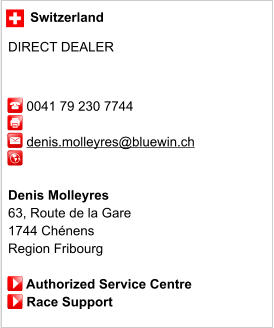 Switzerland  DIRECT DEALER         0041 79 230 7744                 denis.molleyres@bluewin.ch             Denis Molleyres 63, Route de la Gare 1744 Chénens Region Fribourg       Authorized Service Centre      Race Support
