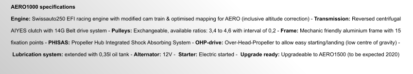AERO1000 specifications  Engine: Swissauto250 EFI racing engine with modified cam train & optimised mapping for AERO (inclusive altitude correction) - Transmission: Reversed centrifugal  AIYES clutch with 14G Belt drive system - Pulleys: Exchangeable, available ratios: 3,4 to 4,6 with interval of 0,2 - Frame: Mechanic friendly aluminium frame with 15   fixation points - PHISAS: Propeller Hub Integrated Shock Absorbing System - OHP-drive: Over-Head-Propeller to allow easy starting/landing (low centre of gravity) -    Lubrication system: extended with 0,35l oil tank - Alternator: 12V -  Starter: Electric started -  Upgrade ready: Upgradeable to AERO1500 (to be expected 2020)