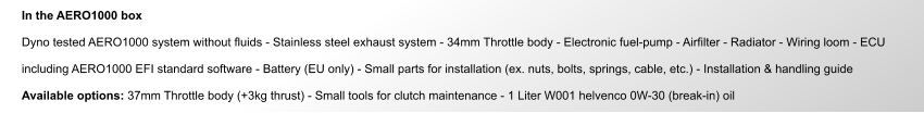 In the AERO1000 box  Dyno tested AERO1000 system without fluids - Stainless steel exhaust system - 34mm Throttle body - Electronic fuel-pump - Airfilter - Radiator - Wiring loom - ECU   including AERO1000 EFI standard software - Battery (EU only) - Small parts for installation (ex. nuts, bolts, springs, cable, etc.) - Installation & handling guide  Available options: 37mm Throttle body (+3kg thrust) - Small tools for clutch maintenance - 1 Liter W001 helvenco 0W-30 (break-in) oil