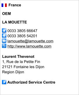 France  OEM  LA MOUETTE       0033 3805 66647      0033 3805 54201        lamouette@lamouette.com      http://www.lamouette.com       Laurent Thevenot 1, Rue de la Petite Fin 21121 Fontaine les Dijon Region Dijon       Authorized Service Centre