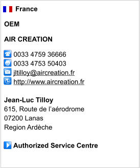 France  OEM  AIR CREATION        0033 4759 36666      0033 4753 50403        jltilloy@aircreation.fr      http://www.aircreation.fr       Jean-Luc Tilloy 615, Route de l’aérodrome 07200 Lanas Region Ardèche       Authorized Service Centre