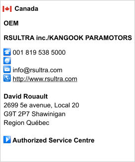 Canada  OEM  RSULTRA inc./KANGOOK PARAMOTORS       001 819 538 5000             info@rsultra.com      http://www.rsultra.com       David Rouault 2699 5e avenue, Local 20 G9T 2P7 Shawinigan Region Québec       Authorized Service Centre