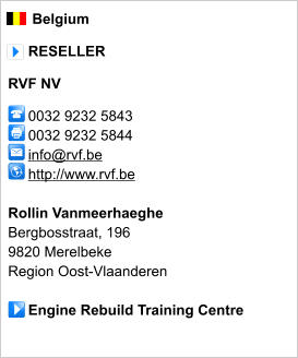 Belgium       RESELLER  RVF NV       0032 9232 5843      0032 9232 5844        info@rvf.be      http://www.rvf.be       Rollin Vanmeerhaeghe Bergbosstraat, 196 9820 Merelbeke Region Oost-Vlaanderen       Engine Rebuild Training Centre