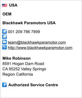USA  OEM  Blackhawk Paramotors USA       001 209 786 7899              team@blackhawkparamotor.com      http://www.blackhawkparamotor.com       Mike Robinson 8591 Hogan Dam Road CA 95252 Valley Springs Region California       Authorized Service Centre