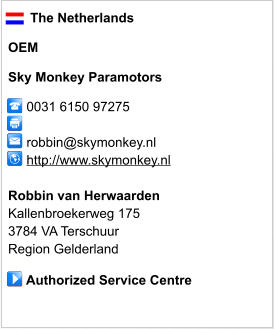 The Netherlands  OEM  Sky Monkey Paramotors       0031 6150 97275            robbin@skymonkey.nl      http://www.skymonkey.nl       Robbin van Herwaarden Kallenbroekerweg 175 3784 VA Terschuur Region Gelderland       Authorized Service Centre