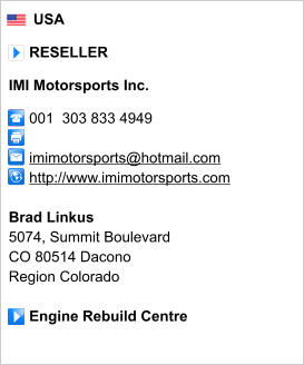 USA       RESELLER  IMI Motorsports Inc.       001  303 833 4949           imimotorsports@hotmail.com      http://www.imimotorsports.com       Brad Linkus 5074, Summit Boulevard CO 80514 Dacono Region Colorado       Engine Rebuild Centre